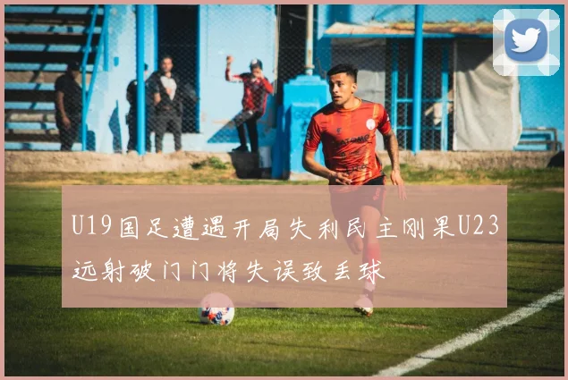 U19国足遭遇开局失利民主刚果U23远射破门门将失误致丢球