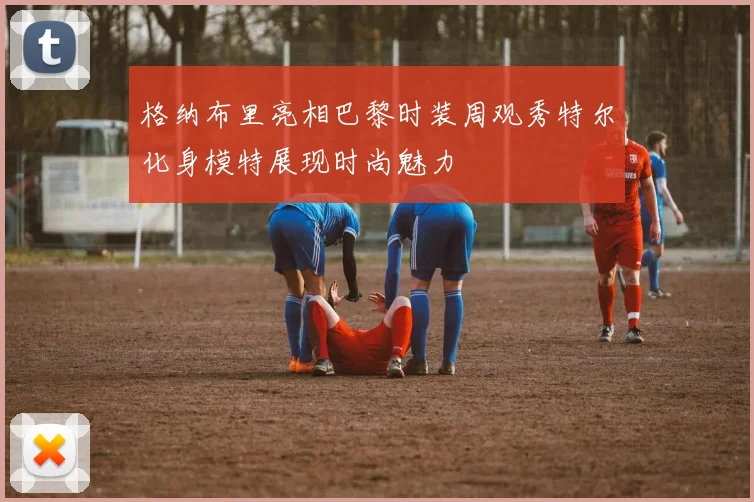 格纳布里亮相巴黎时装周观秀特尔化身模特展现时尚魅力