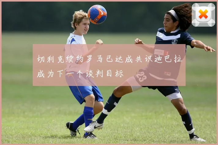 切利克续约罗马已达成共识迪巴拉成为下一个谈判目标