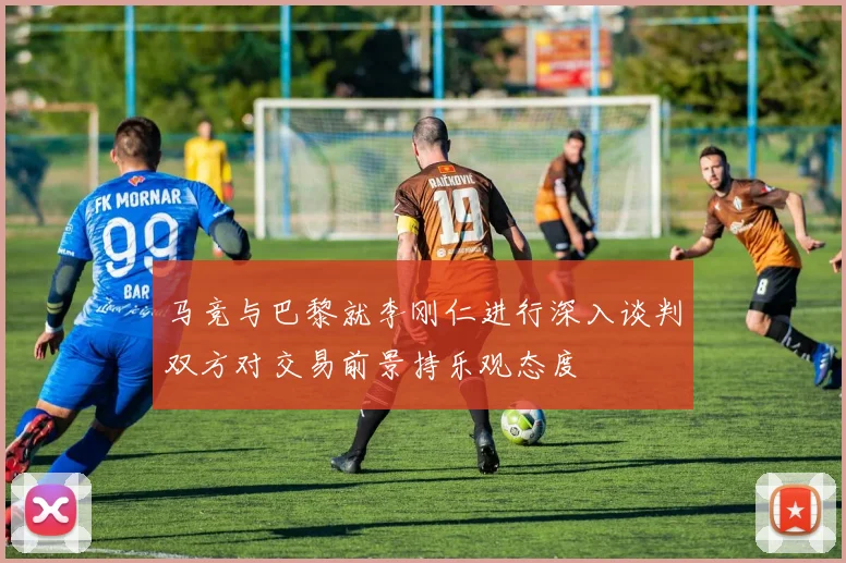 马竞与巴黎就李刚仁进行深入谈判双方对交易前景持乐观态度