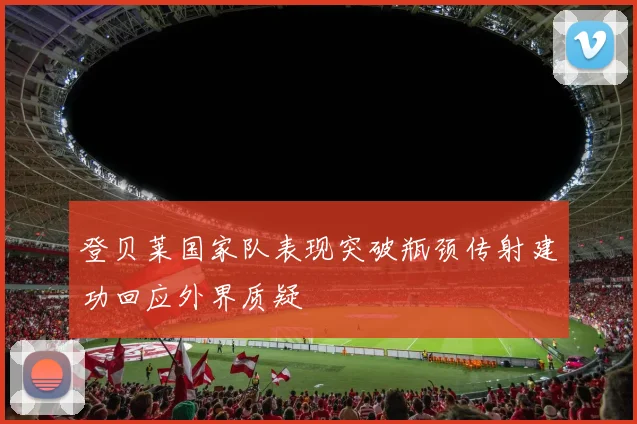 登贝莱国家队表现突破瓶颈传射建功回应外界质疑