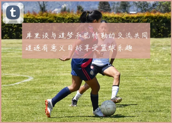 库里谈与追梦和巴特勒的交流共同追逐有意义目标享受篮球乐趣