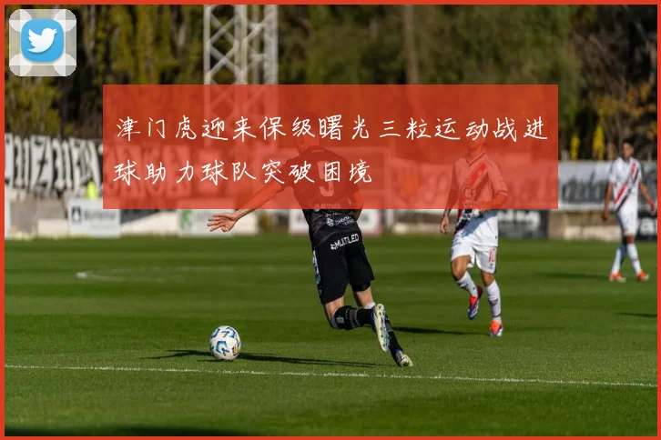 津门虎迎来保级曙光三粒运动战进球助力球队突破困境