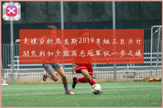 美媒分析尼克斯2019年组三巨头计划失利如今距离总冠军仅一步之遥