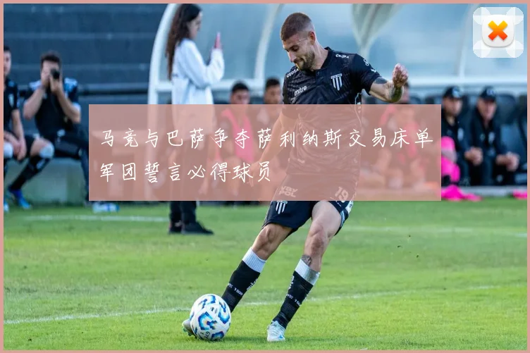 马竞与巴萨争夺萨利纳斯交易床单军团誓言必得球员
