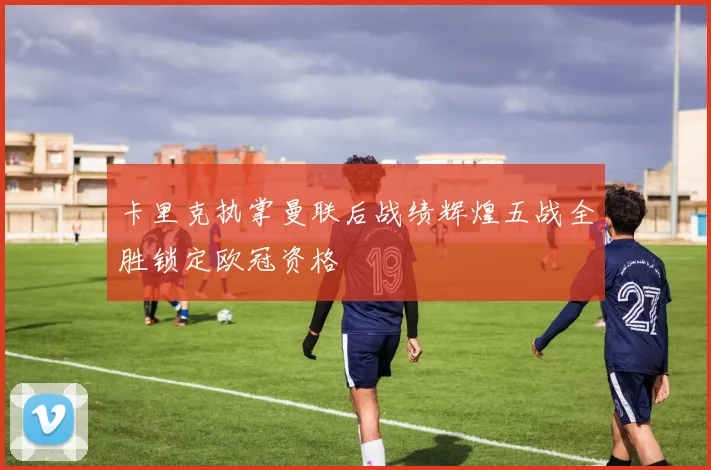 卡里克执掌曼联后战绩辉煌五战全胜锁定欧冠资格