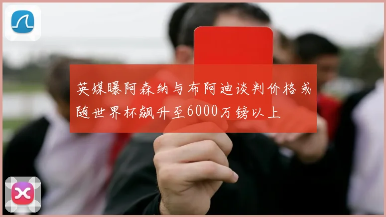 英媒曝阿森纳与布阿迪谈判价格或随世界杯飙升至6000万镑以上