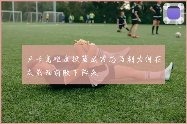 卢卡高难度投篮成常态马刺为何在灰熊面前败下阵来