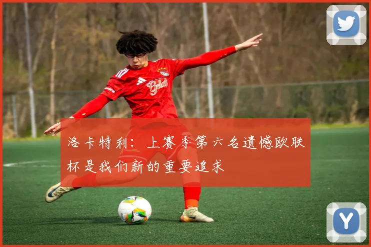 洛卡特利：上赛季第六名遗憾欧联杯是我们新的重要追求