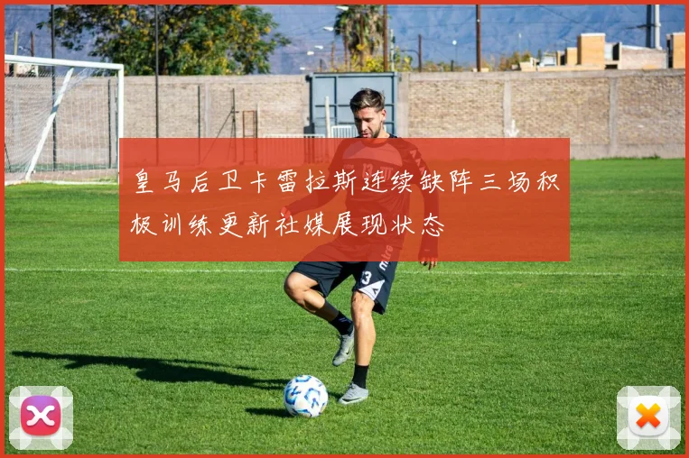 皇马后卫卡雷拉斯连续缺阵三场积极训练更新社媒展现状态