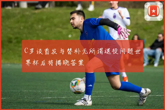 C罗谈首发与替补无所谓退役问题世界杯后将揭晓答案