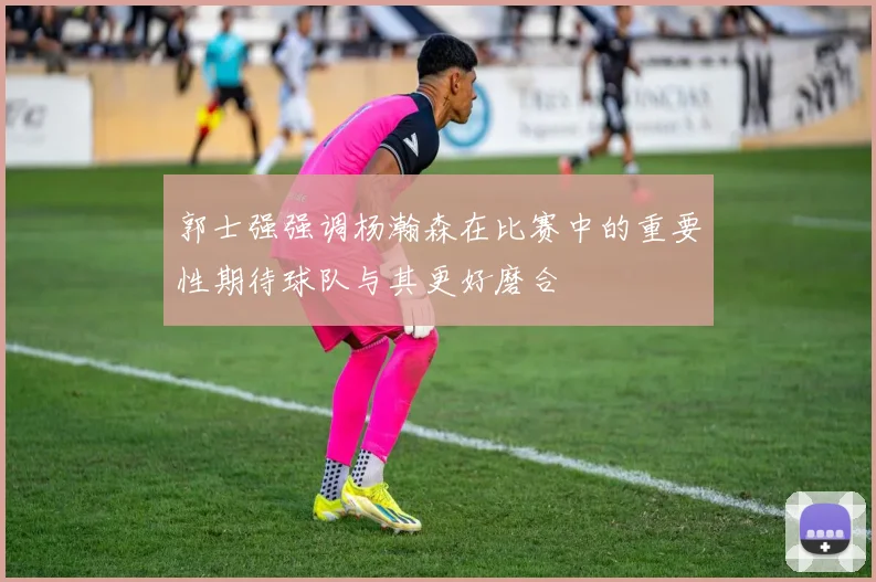 郭士强强调杨瀚森在比赛中的重要性期待球队与其更好磨合