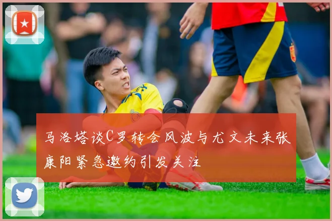 马洛塔谈C罗转会风波与尤文未来张康阳紧急邀约引发关注