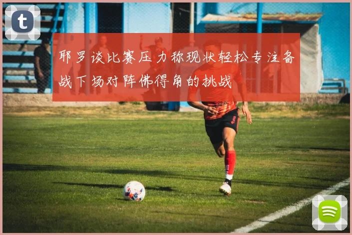耶罗谈比赛压力称现状轻松专注备战下场对阵佛得角的挑战