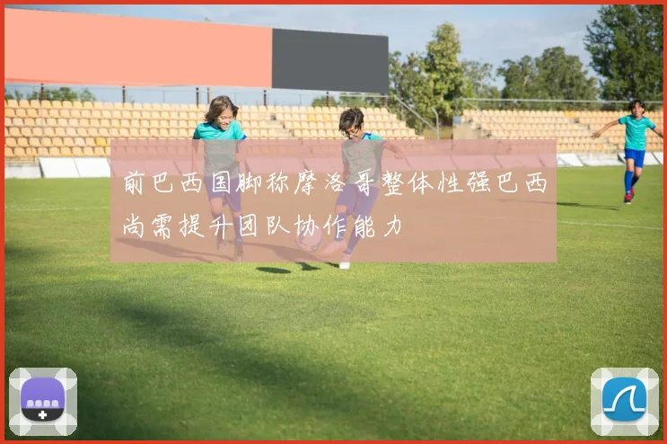前巴西国脚称摩洛哥整体性强巴西尚需提升团队协作能力