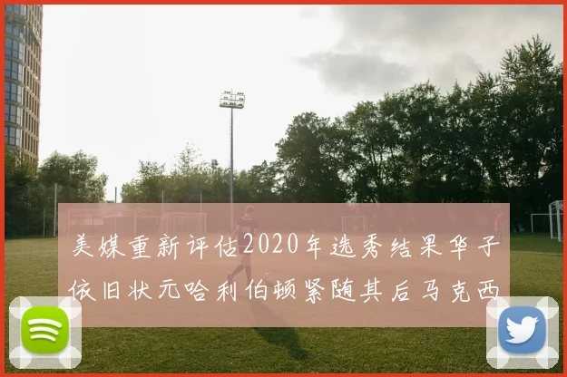 美媒重新评估2020年选秀结果华子依旧状元哈利伯顿紧随其后马克西位列探花