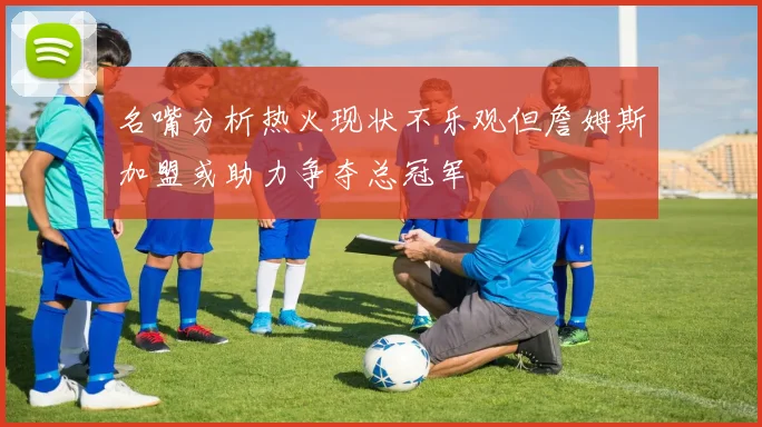 名嘴分析热火现状不乐观但詹姆斯加盟或助力争夺总冠军
