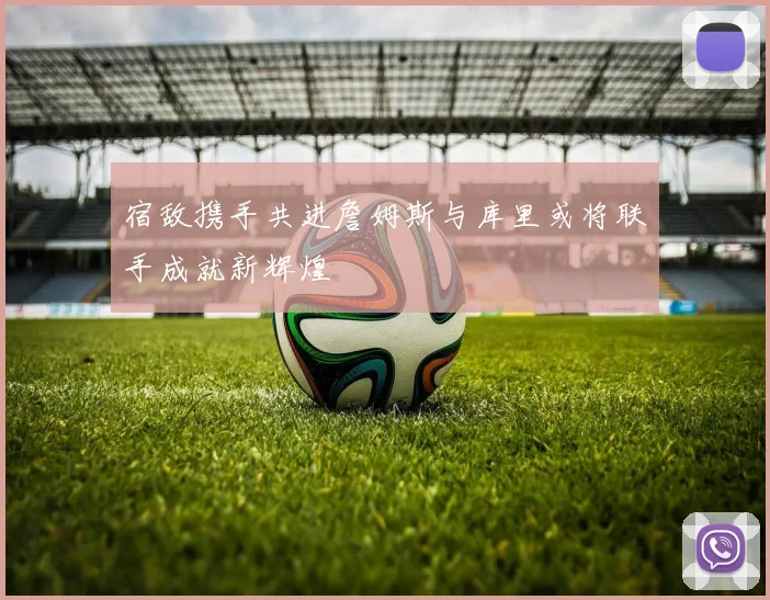 宿敌携手共进詹姆斯与库里或将联手成就新辉煌