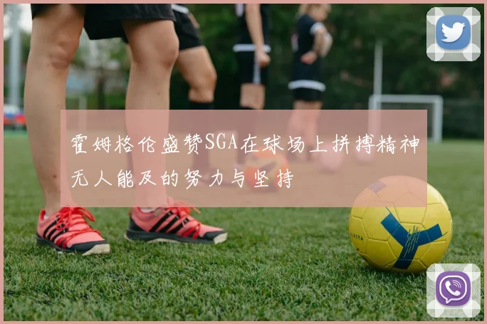 霍姆格伦盛赞SGA在球场上拼搏精神无人能及的努力与坚持