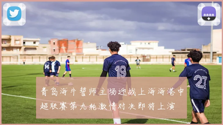 青岛海牛誓师主场迎战上海海港中超联赛第九轮激情对决即将上演