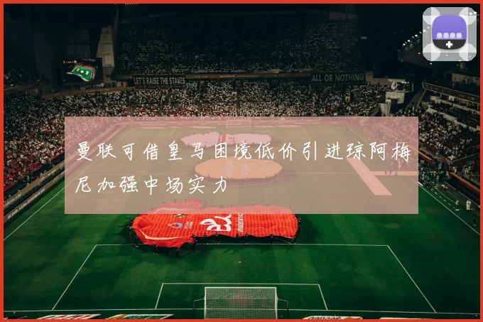 曼联可借皇马困境低价引进琼阿梅尼加强中场实力